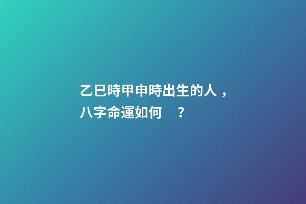 乙巳時甲申時出生的人，八字命運如何？